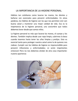 LA IMPORTANCIA DE LA HIGIENE PERSONAL.
Hábitos tan cotidianos como lavarse las manos, los dientes y
bañarse son esenciales para prevenir enfermedades. En otras
palabras, los hábitos de higiene son los que nos permiten vivir con
buena salud y mantener una mejor calidad de vida. Esa es la
importancia de la higiene personal, una costumbre que todos
debemos tener desde que somos niños.
La higiene personal es más que lavarse las manos, el cuerpo y los
dientes. También implica desde usar ropa limpia, cubrirnos la boca
cuando tosemos hasta tener las uñas limpias y prolijas. Esto es
esencial tanto para proteger nuestra salud como la de quienes nos
rodean. Cumplir con los hábitos de higiene es imprescindible para
prevenir infecciones y enfermedades; ¡si serán importantes
entonces! Pero no nos debemos olvidar de otra cosa importante:
nuestra apariencia
.
 