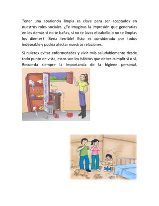 Tener una apariencia limpia es clave para ser aceptados en
nuestros roles sociales. ¿Te imaginas la impresión que generarías
en los demás si no te bañas, si no te lavas el cabello o no te limpias
los dientes? ¡Sería terrible! Esto es considerado por todos
indeseable y podría afectar nuestras relaciones.
Si quieres evitar enfermedades y vivir más saludablemente desde
todo punto de vista, estos son los hábitos que debes cumplir sí o sí.
Recuerda siempre la importancia de la higiene personal.
 