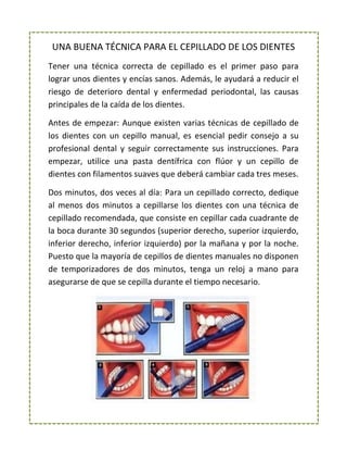 UNA BUENA TÉCNICA PARA EL CEPILLADO DE LOS DIENTES
Tener una técnica correcta de cepillado es el primer paso para
lograr unos dientes y encías sanos. Además, le ayudará a reducir el
riesgo de deterioro dental y enfermedad periodontal, las causas
principales de la caída de los dientes.
Antes de empezar: Aunque existen varias técnicas de cepillado de
los dientes con un cepillo manual, es esencial pedir consejo a su
profesional dental y seguir correctamente sus instrucciones. Para
empezar, utilice una pasta dentífrica con flúor y un cepillo de
dientes con filamentos suaves que deberá cambiar cada tres meses.
Dos minutos, dos veces al día: Para un cepillado correcto, dedique
al menos dos minutos a cepillarse los dientes con una técnica de
cepillado recomendada, que consiste en cepillar cada cuadrante de
la boca durante 30 segundos (superior derecho, superior izquierdo,
inferior derecho, inferior izquierdo) por la mañana y por la noche.
Puesto que la mayoría de cepillos de dientes manuales no disponen
de temporizadores de dos minutos, tenga un reloj a mano para
asegurarse de que se cepilla durante el tiempo necesario.
 