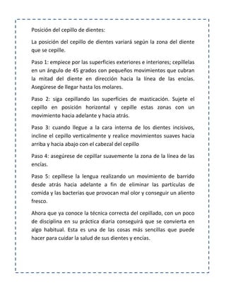 Posición del cepillo de dientes:
La posición del cepillo de dientes variará según la zona del diente
que se cepille.
Paso 1: empiece por las superficies exteriores e interiores; cepíllelas
en un ángulo de 45 grados con pequeños movimientos que cubran
la mitad del diente en dirección hacia la línea de las encías.
Asegúrese de llegar hasta los molares.
Paso 2: siga cepillando las superficies de masticación. Sujete el
cepillo en posición horizontal y cepille estas zonas con un
movimiento hacia adelante y hacia atrás.
Paso 3: cuando llegue a la cara interna de los dientes incisivos,
incline el cepillo verticalmente y realice movimientos suaves hacia
arriba y hacia abajo con el cabezal del cepillo
Paso 4: asegúrese de cepillar suavemente la zona de la línea de las
encías.
Paso 5: cepíllese la lengua realizando un movimiento de barrido
desde atrás hacia adelante a fin de eliminar las partículas de
comida y las bacterias que provocan mal olor y conseguir un aliento
fresco.
Ahora que ya conoce la técnica correcta del cepillado, con un poco
de disciplina en su práctica diaria conseguirá que se convierta en
algo habitual. Esta es una de las cosas más sencillas que puede
hacer para cuidar la salud de sus dientes y encías.
 