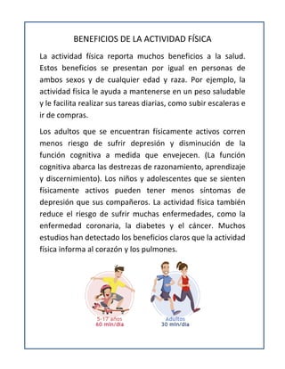 BENEFICIOS DE LA ACTIVIDAD FÍSICA
La actividad física reporta muchos beneficios a la salud.
Estos beneficios se presentan por igual en personas de
ambos sexos y de cualquier edad y raza. Por ejemplo, la
actividad física le ayuda a mantenerse en un peso saludable
y le facilita realizar sus tareas diarias, como subir escaleras e
ir de compras.
Los adultos que se encuentran físicamente activos corren
menos riesgo de sufrir depresión y disminución de la
función cognitiva a medida que envejecen. (La función
cognitiva abarca las destrezas de razonamiento, aprendizaje
y discernimiento). Los niños y adolescentes que se sienten
físicamente activos pueden tener menos síntomas de
depresión que sus compañeros. La actividad física también
reduce el riesgo de sufrir muchas enfermedades, como la
enfermedad coronaria, la diabetes y el cáncer. Muchos
estudios han detectado los beneficios claros que la actividad
física informa al corazón y los pulmones.
 