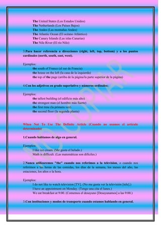 The United States (Los Estados Unidos)
       The Netherlands (Los Países Bajos)
       The Andes (Las montañas Andes)
       The Atlantic Ocean (El océano Atlántico)
       The Canary Islands (Las islas Canarias)
       The Nile River (El río Nilo)

3.Para hacer referencia a direcciones (right, left, top, bottom) y a los puntos
cardinales (north, south, east, west).

Ejemplos:
      the south of France (el sur de Francia)
      the house on the left (la casa de la izquierda)
      the top of the page (arriba de la página/la parte superior de la página)

4.Con los adjetivos en grado superlativo y números ordinales:

Ejemplos:
      the tallest building (el edificio más alto)
      the strongest man (el hombre más fuerte)
      the first time (la primera vez)
      the second floor (la segunda planta)


When Not To Use The Definite Article (Cuando no usamos el artículo
determinado)

1.Cuando hablamos de algo en general.

Ejemplos:
      I like ice cream. (Me gusta el helado.)
      Math is difficult. (Las matemáticas son difíciles.)

2.Nunca utilizaremos "the" cuando nos referimos a la television, o cuando nos
referimos a las horas de las comidas, los días de la semana, los meses del año, las
estaciones, los años o la hora.

Ejemplos:
      I do not like to watch television [TV]. (No me gusta ver la televisión [tele].)
      I have an appointment on Monday. (Tengo una cita el lunes.)
      We eat breakfast at 9:00. (Comemos el desayuno [Desayunamos] a las 9:00.)

3.Con instituciones y modos de transporte cuando estamos hablando en general.
 