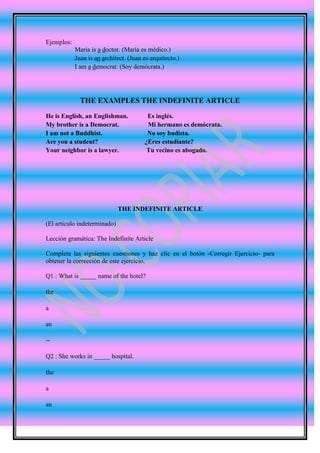 Ejemplos:
            Maria is a doctor. (María es médico.)
            Juan is an architect. (Juan es arquitecto.)
            I am a democrat. (Soy demócrata.)




              THE EXAMPLES THE INDEFINITE ARTICLE

He is English, an Englishman.            Es inglés.
My brother is a Democrat.                Mi hermano es demócrata.
I am not a Buddhist.                     No soy budista.
Are you a student?                      ¿Eres estudiante?
Your neighbor is a lawyer.               Tu vecino es abogado.




                              THE INDEFINITE ARTICLE

(El artículo indeterminado)

Lección gramática: The Indefinite Article

Completa las siguientes cuestiones y haz clic en el botón -Corregir Ejercicio- para
obtener la corrección de este ejercicio.

Q1 : What is _____ name of the hotel?

the

a

an

--

Q2 : She works in _____ hospital.

the

a

an
 