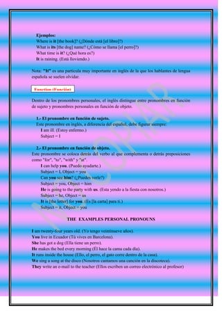 Ejemplos:
  Where is it [the book]? (¿Dónde está [el libro]?)
  What is its [the dog] name? (¿Cómo se llama [el perro]?)
  What time is it? (¿Qué hora es?)
  It is raining. (Está lloviendo.)

Nota: "It” es una particula muy importante en inglés de la que los hablantes de lengua
española se suelen olvidar.

 Function (Función)

Dentro de los pronombres personales, el inglés distingue entre pronombres en función
de sujeto y pronombres personales en función de objeto.

  1.- El pronombre en función de sujeto.
  Este pronombre en inglés, a diferencia del español, debe figurar siempre:
     I am ill. (Estoy enfermo.)
     Subject = I

  2.- El pronombre en función de objeto.
Este pronombre se coloca detrás del verbo al que complementa o detrás preposiciones
como "for", "to", "with" y "at".
     I can help you. (Puedo ayudarte.)
     Subject = I, Object = you
     Can you see him? (¿Puedes verle?)
     Subject = you, Object = him
     He is going to the party with us. (Esta yendo a la fiesta con nosotros.)
     Subject = he, Object = us
     It is [the letter] for you. (Es [la carta] para ti.)
     Subject = it, Object = you

                   THE EXAMPLES PERSONAL PRONOUNS

I am twenty-four years old. (Yo tengo veintinueve años).
You live in Ecuador (Tú vives en Barcelona).
She has got a dog (Ella tiene un perro).
He makes the bed every morning (Él hace la cama cada día).
It runs inside the house (Ello, el perro, el gato corre dentro de la casa).
We sing a song at the disco (Nosotros cantamos una canción en la discoteca).
They write an e-mail to the teacher (Ellos escriben un correo electrónico al profesor)
 