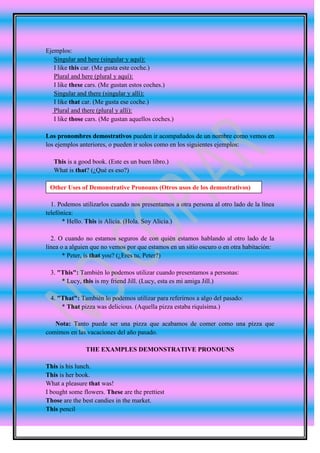 Ejemplos:
   Singular and here (singular y aquí):
   I like this car. (Me gusta este coche.)
   Plural and here (plural y aquí):
   I like these cars. (Me gustan estos coches.)
   Singular and there (singular y allí):
   I like that car. (Me gusta ese coche.)
   Plural and there (plural y allí):
   I like those cars. (Me gustan aquellos coches.)

Los pronombres demostrativos pueden ir acompañados de un nombre como vemos en
los ejemplos anteriores, o pueden ir solos como en los siguientes ejemplos:

   This is a good book. (Este es un buen libro.)
   What is that? (¿Qué es eso?)

 Other Uses of Demonstrative Pronouns (Otros usos de los demostrativos)

  1. Podemos utilizarlos cuando nos presentamos a otra persona al otro lado de la línea
telefónica:
      * Hello. This is Alicia. (Hola. Soy Alicia.)

  2. O cuando no estamos seguros de con quién estamos hablando al otro lado de la
línea o a alguien que no vemos por que estamos en un sitio oscuro o en otra habitación:
       * Peter, is that you? (¿Eres tu, Peter?)

 3. "This": También lo podemos utilizar cuando presentamos a personas:
     * Lucy, this is my friend Jill. (Lucy, esta es mi amiga Jill.)

 4. "That": También lo podemos utilizar para referirnos a algo del pasado:
     * That pizza was delicious. (Aquella pizza estaba riquísima.)

   Nota: Tanto puede ser una pizza que acabamos de comer como una pizza que
comimos en las vacaciones del año pasado.

               THE EXAMPLES DEMONSTRATIVE PRONOUNS

This is his lunch.
This is her book.
What a pleasure that was!
I bought some flowers. These are the prettiest
Those are the best candies in the market.
This pencil
 