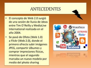 ANTECEDENTES
• El concepto de Web 2.0 surgió
de una sesión de lluvia de ideas
entre Tim O´Reilly y MediaLive
International realizada en el
año 2004.
• Se pasó de Ofoto (Web 1.0)
a Flickr (Web 2.0), donde el
primero ofrecía subir imágenes
JPEG, compartir álbumes y
comprar impresiones físicas,
mientras que el segundo
marcaba un nuevo modelo por
medio del photo sharing
 