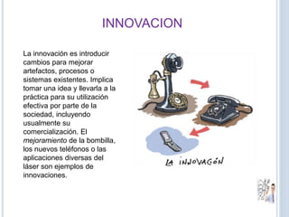 INNOVACION
La innovación es introducir
cambios para mejorar
artefactos, procesos o
sistemas existentes. Implica
tomar una idea y llevarla a la
práctica para su utilización
efectiva por parte de la
sociedad, incluyendo
usualmente su
comercialización. El
mejoramiento de la bombilla,
los nuevos teléfonos o las
aplicaciones diversas del
láser son ejemplos de
innovaciones.
 