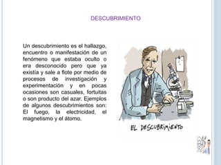 DESCUBRIMIENTO
Un descubrimiento es el hallazgo,
encuentro o manifestación de un
fenómeno que estaba oculto o
era desconocido pero que ya
existía y sale a flote por medio de
procesos de investigación y
experimentación y en pocas
ocasiones son casuales, fortuitas
o son producto del azar. Ejemplos
de algunos descubrimientos son:
El fuego, la electricidad, el
magnetismo y el átomo.
 