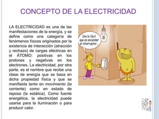 CONCEPTO DE LA ELECTRICIDAD
LA ELECTRICIDAD es una de las
manifestaciones de la energía, y se
define como una categoría de
fenómenos físicos originados por la
existencia de interacción (atracción
y rechazo) de cargas eléctricas en
el ÁTOMO: positivas en los
protones y negativas en los
electrones. La electricidad, por otra
parte, es el nombre que recibe una
clase de energía que se basa en
dicha propiedad física y que se
manifiesta tanto en movimiento (la
corriente) como en estado de
reposo (la estática). Como fuente
energética, la electricidad puede
usarse para la iluminación o para
producir calor.
 