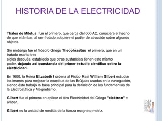 Thales de Miletus fue el primero, que cerca del 600 AC, conociera el hecho
de que el ámbar, al ser frotado adquiere el poder de atracción sobre algunos
objetos.
Sin embargo fue el filósofo Griego Theophrastus el primero, que en un
tratado escrito tres
siglos después, estableció que otras sustancias tienen este mismo
poder, dejando así constancia del primer estudio científico sobre la
electricidad.
En 1600, la Reina Elizabeth I ordena al Físico Real William Gilbert estudiar
los imanes para mejorar la exactitud de las Brújulas usadas en la navegación,
siendo éste trabajo la base principal para la definición de los fundamentos de
la Electrostática y Magnetismo.
Gilbert fue el primero en aplicar el téro Electricidad del Griego "elektron" =
ámbar.
Gilbert es la unidad de medida de la fuerza magneto motriz.
HISTORIA DE LA ELECTRICIDAD
 