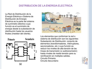 DISTRIBUCION DE LA ENERGIA ELECTRICA
La Red de Distribución de la
Energía Eléctrica o Sistema de
Distribución de Energía
Eléctrica es la parte del sistema
de suministro eléctrico cuya
función es el suministro de
energía desde la subestación de
distribución hasta los usuarios
finales (medidor del cliente).
Los elementos que conforman la red o
sistema de distribución son los siguientes:
Subestación de Distribución: conjunto de
elementos (transformadores, interruptores,
seccionadores, etc.) cuya función es
reducir los niveles de alta tensión de las
líneas de transmisión (o subtransmisión)
hasta niveles de media tensión para su
ramificación en múltiples salidas.
Circuito Primario.
Circuito Secundario
 