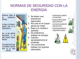 NORMAS DE SEGURIDAD CON LA
ENERGIA
1. Se deben usar
protectores
adecuados.
2. NO usar en el cuerpo
piezas de metal
3. Ropa a la medida o
ajustada
4. De preferencia,
trabajar sin energía.
5. Calcular
apropiadamente el
amperaje
6. Es conveniente
trabajar con guantes
adecuados
 