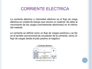 CORRIENTE ELECTRICA
La corriente eléctrica o intensidad eléctrica es el flujo de carga
eléctrica en unidad de tiempo que recorre un material. Se debe al
movimiento de las cargas (normalmente electrones) en el interior
del material.
La corriente se definió como un flujo de cargas positivas y se fijo
en el sentido convencional de circulación de la corriente, como un
flujo de cargas desde el polo positivo al negativo.
 