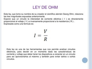 LEY DE OHM
Esta ley, que tomo su nombre de su creador el científico alemán Georg Ohm, relaciona
las tres magnitudes expuestas anteriormente.
Expone que un circuito la intensidad de corriente eléctrica ( I ) es directamente
proporcional al voltaje ( V ) e inversamente proporcional a la resistencia ( R ) .
Expresada como una formula es:
Esta ley es una de las herramientas que nos permite analizar circuitos
eléctricos, para decidir en un momento dado las características de
corriente y voltaje que deber tener los dispositivos a conectar en un circuito
para así aprovecharlos al máximo y también para evitar daños o cortos
circuitos.
 