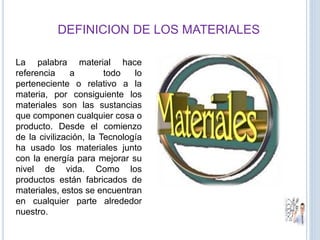 DEFINICION DE LOS MATERIALES
La palabra material hace
referencia a todo lo
perteneciente o relativo a la
materia, por consiguiente los
materiales son las sustancias
que componen cualquier cosa o
producto. Desde el comienzo
de la civilización, la Tecnología
ha usado los materiales junto
con la energía para mejorar su
nivel de vida. Como los
productos están fabricados de
materiales, estos se encuentran
en cualquier parte alrededor
nuestro.
 