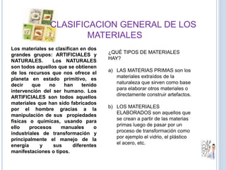 CLASIFICACION GENERAL DE LOS
MATERIALES
Los materiales se clasifican en dos
grandes grupos: ARTIFICIALES y
NATURALES. Los NATURALES
son todos aquellos que se obtienen
de los recursos que nos ofrece el
planeta en estado primitivo, es
decir que no han tenido
intervención del ser humano. Los
ARTIFICIALES son todos aquellos
materiales que han sido fabricados
por el hombre gracias a la
manipulación de sus propiedades
físicas o químicas, usando para
ello procesos manuales o
industriales de transformación y
principalmente el manejo de la
energía y sus diferentes
manifestaciones o tipos.
¿QUÉ TIPOS DE MATERIALES
HAY?
a) LAS MATERIAS PRIMAS son los
materiales extraídos de la
naturaleza que sirven como base
para elaborar otros materiales o
directamente construir artefactos.
b) LOS MATERIALES
ELABORADOS son aquellos que
se crean a partir de las materias
primas luego de pasar por un
proceso de transformación como
por ejemplo el vidrio, el plástico
el acero, etc.
 