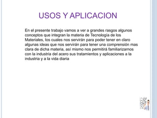 USOS Y APLICACION
En el presente trabajo vamos a ver a grandes rasgos algunos
conceptos que integran la materia de Tecnología de los
Materiales, los cuales nos servirán para poder tener en claro
algunas ideas que nos servirán para tener una comprensión mas
clara de dicha materia, así mismo nos permitirá familiarizarnos
con la industria del acero sus tratamientos y aplicaciones a la
industria y a la vida diaria
 