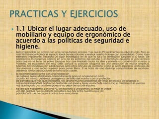 1.1 Ubicar el lugar adecuado, uso de mobiliario y equipo de ergonómico de acuerdo a las políticas de seguridad e higiene.Sería impensable no contar con una computadora encasa. Y es que la PC realmente nos alivia la vida. Pero es más fácil si encontramos el espacio ideal donde ubicarla y realizar nuestro trabajo con comodidad. Como todo elemento importante, necesita un lugar estratégico en el que la luz y la ventilación jueguen a su favor. De preferencia, la podemos colocar en uno de los extremos del estudio o el dormitorio opuestos a una ventana para que no se llene de polvo (aunque hay que limpiarla todos los días y ponerle un cobertor).En cuanto a muebles, los esquineros son muy útiles porque su posición diagonal da una sensación de mayor amplitud. Además, hay modelos con subdivisiones para otros artículos de escritorio, como el porta lapiceros, archivero de documentos y una repisa superior para poner libros. Si se trata de una desktop computadora de escritorio, debemos tomar precauciones en torno a los cables. Es recomendable contar con una instalaciónde cable a tierra y distribuirlos ordenadamente para no ocasionar un cortocircuito. Así mismo, debemos protegernos del brillo del monitor con un protectorde pantalla (que más que protegerla, nos ahorra muchos problemas de vista). En el caso de la laptop o computadora portátil, basta con destinarle una mesa y tener un enchufe cerca. Eso sí, mientras no la usemos hay que taparla con una tela gruesa y no dejar de sacudir el polvo.  Ya sea que trabajemos con una PC de escritorio o una portátil, lo mejor es utilizaruna silla gradual que se adapte a la altura que hay entre nuestros ojos y lapantalla, a fin de no causar contracturas musculares.PRACTICAS Y EJERCICIOS