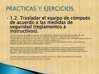 1.2. Trasladar el equipo de cómputo de acuerdo a las medidas de seguridad (reglamentos e instructivos). Nunca muevas el equipo cuando este prendido, asegúrate antes de moverlo de queeste apagado, desconectado de la corriente eléctrica y desconecta todos loscomponentes de ella como el ratón, teclado, monitor, impresora, etc. El mejor traslado de un equipo de cómputo es en una caja de cartón resistente yempaques de hielo seco, esto es, para evitar que los movimientos de la computadoraafecten partes internas o externas de la misma.Evita movimientos bruscos o golpes al equipo de cómputo, ya que pueden afectar ensus piezas internas y/o en los plásticos externos, vidrio del monitor, tela de las bocinas,etc., así mismo evita el contacto de la computadora con cualquier tipo de líquido (agua,refresco, café, líquidos corrosivos, etc.).Mantén el equipo en un lugar seco y fresco ya que el calor o la exposición al sol le puede afectar piezas internas al CPU y monitor. PRACTICAS Y EJERCICIOS