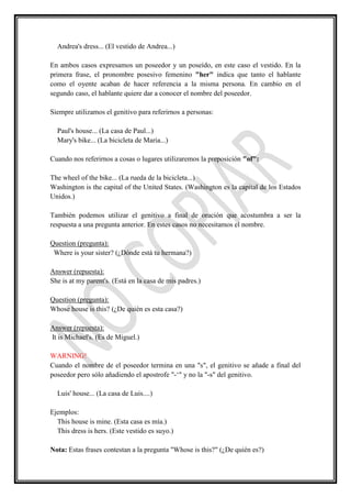 Andrea's dress... (El vestido de Andrea...)

En ambos casos expresamos un poseedor y un poseído, en este caso el vestido. En la
primera frase, el pronombre posesivo femenino "her" indica que tanto el hablante
como el oyente acaban de hacer referencia a la misma persona. En cambio en el
segundo caso, el hablante quiere dar a conocer el nombre del poseedor.

Siempre utilizamos el genitivo para referirnos a personas:

  Paul's house... (La casa de Paul...)
  Mary's bike... (La bicicleta de Maria...)

Cuando nos referirnos a cosas o lugares utilizaremos la preposición "of":

The wheel of the bike... (La rueda de la bicicleta...)
Washington is the capital of the United States. (Washington es la capital de los Estados
Unidos.)

También podemos utilizar el genitivo a final de oración que acostumbra a ser la
respuesta a una pregunta anterior. En estes casos no necesitamos el nombre.

Question (pregunta):
 Where is your sister? (¿Dónde está tu hermana?)

Answer (repuesta):
She is at my parent's. (Está en la casa de mis padres.)

Question (pregunta):
Whose house is this? (¿De quién es esta casa?)

Answer (repuesta):
It is Michael's. (Es de Miguel.)

WARNING!
Cuando el nombre de el poseedor termina en una "s", el genitivo se añade a final del
poseedor pero sólo añadiendo el apostrofe "-‘" y no la "-s" del genitivo.

  Luis' house... (La casa de Luis....)

Ejemplos:
  This house is mine. (Esta casa es mía.)
  This dress is hers. (Este vestido es suyo.)

Nota: Estas frases contestan a la pregunta "Whose is this?" (¿De quién es?)
 