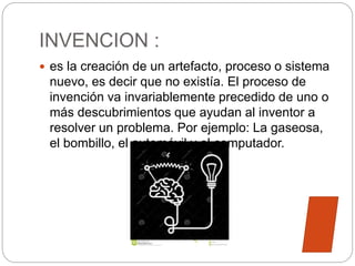 INVENCION :
 es la creación de un artefacto, proceso o sistema
nuevo, es decir que no existía. El proceso de
invención va invariablemente precedido de uno o
más descubrimientos que ayudan al inventor a
resolver un problema. Por ejemplo: La gaseosa,
el bombillo, el automóvil y el computador.
 