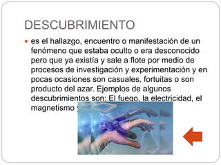 DESCUBRIMIENTO
 es el hallazgo, encuentro o manifestación de un
fenómeno que estaba oculto o era desconocido
pero que ya existía y sale a flote por medio de
procesos de investigación y experimentación y en
pocas ocasiones son casuales, fortuitas o son
producto del azar. Ejemplos de algunos
descubrimientos son: El fuego, la electricidad, el
magnetismo y el átomo.
 