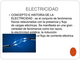 ELECTRICIDAD
 CONCEPTO E HISTORIA DE LA
ELECTRICIDAD : es el conjunto de fenómenos
físicos relacionados con la presencia y flujo
de cargas eléctricas. Se manifiesta en una gran
variedad de fenómenos como los rayos,
la electricidad estática, la inducción
electromagnética o el flujo de corriente eléctrica
 
