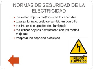 NORMAS DE SEGURIDAD DE LA
ELECTRICIDAD
 :no meter objetos metálicos en los enchufes
 :apagar la luz cuando se cambia un bombillo
 :no trepar a los postes de alumbrado
 :no utilizar objetos electrónicos con las manos
mojadas
 :respetar los espacios eléctricos
 