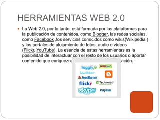 HERRAMIENTAS WEB 2.0
 La Web 2.0, por lo tanto, está formada por las plataformas para
la publicación de contenidos, como Blogger, las redes sociales,
como Facebook ,los servicios conocidos como wikis(Wikipedia )
y los portales de alojamiento de fotos, audio o vídeos
(Flickr, YouTube). La esencia de estas herramientas es la
posibilidad de interactuar con el resto de los usuarios o aportar
contenido que enriquezca la experiencia de navegación.
 
