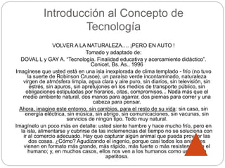 Introducción al Concepto de
Tecnología
VOLVER A LA NATURALEZA…. ¡PERO EN AUTO !
Tomado y adaptado de:
DOVAL L y GAY A. “Tecnología. Finalidad educativa y acercamiento didáctico”.
Conicet, Bs. As., 1996
Imagínese que usted está en una isla inexplorada de clima templado - frío (no tuvo
la suerte de Robinson Crusoe), un paraíso verde incontaminado, naturaleza
virgen de atmósfera limpia, agua clara y aire puro, sin diarios, sin televisión, sin
estrés, sin apuros, sin apretujones en los medios de transporte público, sin
obligaciones estipuladas por horarios, citas, compromisos... Nada más que el
medio ambiente natural, dos manos para agarrar, dos piernas para correr y una
cabeza para pensar.
Ahora, imagine este entorno, sin cambios, para el resto de su vida: sin casa, sin
energía eléctrica, sin música, sin abrigo, sin comunicaciones, sin vacunas, sin
servicios de ningún tipo. Todo muy natural.
Imagínelo un poco más en detalle: usted siente hambre y hace mucho frío, pero en
la isla, alimentarse y cubrirse de las inclemencias del tiempo no se soluciona con
ir al comercio adecuado. Hay que capturar algún animal que pueda proveer las
dos cosas. ¿Cómo? Agudizando el ingenio, porque casi todos los animales
vienen en formato más grande, más rápido, más fuerte o más resistente que el
humano; y, en muchos casos, ellos nos ven a los humanos como una presa
apetitosa.
 