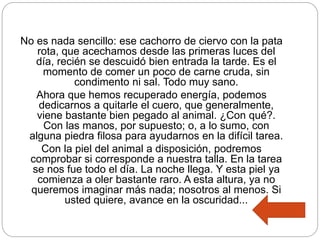 No es nada sencillo: ese cachorro de ciervo con la pata
rota, que acechamos desde las primeras luces del
día, recién se descuidó bien entrada la tarde. Es el
momento de comer un poco de carne cruda, sin
condimento ni sal. Todo muy sano.
Ahora que hemos recuperado energía, podemos
dedicarnos a quitarle el cuero, que generalmente,
viene bastante bien pegado al animal. ¿Con qué?.
Con las manos, por supuesto; o, a lo sumo, con
alguna piedra filosa para ayudarnos en la difícil tarea.
Con la piel del animal a disposición, podremos
comprobar si corresponde a nuestra talla. En la tarea
se nos fue todo el día. La noche llega. Y esta piel ya
comienza a oler bastante raro. A esta altura, ya no
queremos imaginar más nada; nosotros al menos. Si
usted quiere, avance en la oscuridad...
 