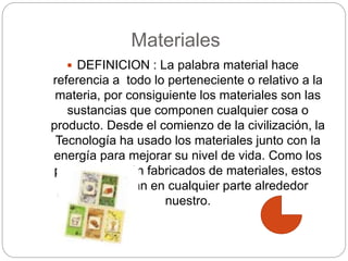 Materiales
 DEFINICION : La palabra material hace
referencia a todo lo perteneciente o relativo a la
materia, por consiguiente los materiales son las
sustancias que componen cualquier cosa o
producto. Desde el comienzo de la civilización, la
Tecnología ha usado los materiales junto con la
energía para mejorar su nivel de vida. Como los
productos están fabricados de materiales, estos
se encuentran en cualquier parte alrededor
nuestro.
 