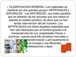  CLASIFICACION GENERAL :Los materiales se
clasifican en dos grandes grupos: ARTIFICIALES y
NATURALES. Los NATURALES son todos aquellos
que se obtienen de los recursos que nos ofrece el
planeta en estado primitivo, es decir que no han
tenido intervención del ser humano. Los
ARTIFICIALES son todos aquellos materiales que
han sido fabricados por el hombre gracias a la
manipulanción de sus propiedades físicas o
químicas, usando para ello procesos manuales o
industriales de transformación y principalmente el
manejo de la energía y sus dferentes
manifestaciones o tipos.
 