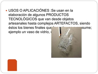  USOS O APLICACIÓNES :Se usan en la
elaboración de algunos PRODUCTOS
TECNOLÓGICOS que van desde objetos
artesanales hasta complejos ARTEFACTOS, siendo
éstos los bienes finales que la gente usa o consume;
ejemplo un vaso de vidrio, un lápiz o un cable.
 