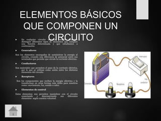 ELEMENTOS BÁSICOS
QUE COMPONEN UN
CIRCUITO En cualquier circuito eléctrico sencillo podemos
distinguir diferentes tipos de elementos que cumplen
una función determinada y que estudiamos a
continuación:
 Generadores
Son los elementos encargados de suministrar la energía al
circuito, creando una diferencia de potencial entre sus
terminales que permite que circule la corriente eléctrica.
 Conductores
Son materiales que permiten el paso de la corriente eléctrica,
por lo que se utilizan como unión entre los distintos
elementos del circuito.
 Receptores
Son los componentes que reciben la energía eléctrica y la
transforman en otras formas más útiles para nosotros
como: movimiento, luz, sonido o calor.
 Elementos de control
Estos elementos nos permiten maniobrar con el circuito
conectando y desconectando sus diferentes
elementos según nuestra voluntad.
 