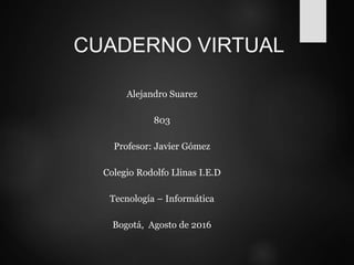 CUADERNO VIRTUAL
Alejandro Suarez
803
Profesor: Javier Gómez
Colegio Rodolfo Llinas I.E.D
Tecnología – Informática
Bogotá, Agosto de 2016
 