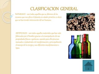 CLASIFICACION GENERAL
NATURALES : son todos aquellos que se obtienen de los
recursos que nos ofrece el planeta en estado primitivo es decir
que no han tenido intervención del ser humano.
ARTIFICIALES : son todos aquellos materiales que han sido
fabricados por el hombre gracias a la manipulación de sus
propiedades físicas o químicas, usando para ello procesos
manuales o industriales de transformación y principalmente
el manejo de la energía y sus diferentes manifestaciones o
tipos.
 