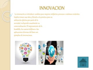 INNOVACION
La innovación es introducir cambios para mejorar artefactos, procesos o sistemas existentes.
Implica tomar una idea y llevarla a la práctica para su
utilización efectiva por parte de la
sociedad, incluyendo usualmente su
comercialización. El mejoramiento de la
bombilla, los nuevos teléfonos o las
aplicaciones diversas del láser son
ejemplos de innovaciones.
 