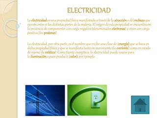 ELECTRICIDAD
La electricidades una propiedad física manifestada a través de la atraccióno del rechazo que
ejercen entre sí las distintas partes de la materia. El origen de esta propiedad se encuentra en
la presencia de componentes con carga negativa (denominados electrones) y otros con carga
positiva (los protones).
La electricidad, por otra parte, es el nombre que recibe una clase de (energía) que se basa en
dicha propiedad física y que se manifiesta tanto en movimiento (la corriente) como en estado
de reposo (la estática). Como fuente energética, la electricidad puede usarse para
la iluminacióno para producir (calor), por ejemplo.
 