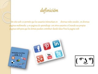 definición
Un sitio web 2.0 permite que los usuarios interactúan en diversas redes sociales , en diversas
paginas multimedia y en paginas de aprendizaje con otros usuarios o Creando sus propias
paginas web para que los demás puedan contribuir dando ideas Para la pagina web
 