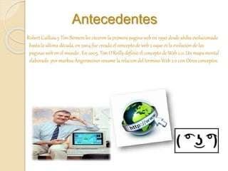 Antecedentes
Robert Cailliau y Tim Berners lee crearon la primera pagina web en 1990 desde ahíha evolucionado
hasta la ultima década, en 2004 fue creado el concepto de web 2.0que es la evolución de las
paginas web en el mundo . En 2005, Tim O'Reilly definió el concepto de Web 2.0. Un mapa mental
elaborado por markus Angermeiner resume la relacion del termino Web 2.0 con Otros conceptos.
 