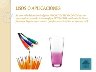 USOS O APLICACIONES
Se usan en la elaboración de algunos PRODUCTOS TECNOLÓGICOS que van
desde objetos artesanales hasta complejos ARTEFACTOS, siendo éstos los bienes
finales que la gente usa o consume; ejemplo un vaso de vidrio, un lápiz o un cable.
 