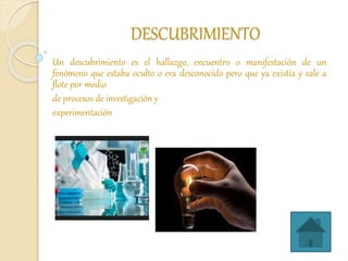 DESCUBRIMIENTO
Un descubrimiento es el hallazgo, encuentro o manifestación de un
fenómeno que estaba oculto o era desconocido pero que ya existía y sale a
flote por medio
de procesos de investigación y
experimentación
 
