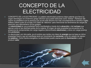 CONCEPTO DE LA
ELECTRICIDAD
 CONCEPTO DE LA ELECTRICIDAD: La palabra electricidad podemos dejar patente que tiene su
origen etimológico en el término griego electrón que puede traducirse como “ámbar”. Partiendo del
mismo se establece que la persona que acuñó este término fue más concretamente el científico inglés
William Gilbert quien en el siglo XVI habló de “eléctrico” para mencionar los fenómenos de cargas de
atracción que descubrieron ya los griegos.
La electricidad es una propiedad física manifestada a través de la atracción o del rechazo que
ejercen entre sí las distintas partes de la materia. El origen de esta propiedad se encuentra en la
presencia de componentes con carga negativa (denominados electrones) y otros con carga positiva
(los protones).
 La electricidad, por otra parte, es el nombre que recibe una clase de energía que se basa en dicha
propiedad física y que se manifiesta tanto en movimiento (la corriente) como en estado de reposo
(la estática). Como fuente energética, la electricidad puede usarse para la iluminación o para
producir calor
 