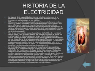 HISTORIA DE LA
ELECTRICIDAD
 La historia de la electricidad se refiere al estudio y uso humano de la
electricidad, al descubrimiento de sus leyes como fenómeno físico y a la
invención de artefactos para su uso práctico.
 El fenómeno en sí, fuera de su relación con el observador humano, no tiene
historia; y si se la considerase como parte de la historia natural, tendría tanta
como el tiempo, el espacio, la materia y la energía. Como también se
denomina electricidad a la rama de la ciencia que estudia el fenómeno y a la
rama de la tecnología que lo aplica, la historia de la electricidad es la rama de
la historia de la ciencia y de la historia de la tecnología que se ocupa de su
surgimiento y evolución.
 Uno de sus hitos iniciales puede situarse hacia el año 600 a. C., cuando el
filósofo griego Tales de Mileto observó que frotando una varilla de ámbar con
una lana o piel, se obtenían pequeñas cargas (efecto triboeléctrico) que
atraían pequeños objetos, y frotando mucho tiempo podía causar la aparición
de una chispa. Cerca de la antigua ciudad griega de Magnesia se encontraban
las denominadas piedras de Magnesia, que incluían magnetita. Los antiguos
griegos observaron que los trozos de este material se atraían entre sí, y
también a pequeños objetos de hierro. Las palabras magneto(equivalente en
español a imán) y magnetismo derivan de ese topónimo.
 La electricidad evolucionó históricamente desde la simple percepción del
fenómeno, a su tratamiento científico, que no se haría sistemático hasta el
siglo XVIII. Se registraron a lo largo de la Edad Antigua y Media otras
observaciones aisladas y simples especulaciones, así como intuiciones
médicas (uso de peces eléctricos en enfermedades como la gota y el dolor de
cabeza) referidas por autores como Plinio el Viejo y Escribonio Largo, u
objetos arqueológicos de interpretación discutible, como la Batería de Bagdad,
un objeto encontrado en Irak en 1938, fechado alrededor de250 a. C., que se
asemeja a una celda electroquímica. No se han encontrado documentos que
evidencien su utilización, aunque hay otras descripciones anacrónicas de
dispositivos eléctricos en muros egipcios y escritos antiguos.
 