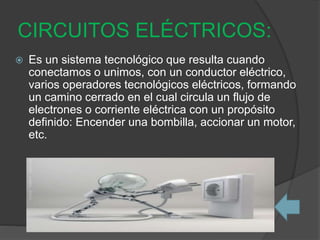 CIRCUITOS ELÉCTRICOS:
 Es un sistema tecnológico que resulta cuando
conectamos o unimos, con un conductor eléctrico,
varios operadores tecnológicos eléctricos, formando
un camino cerrado en el cual circula un flujo de
electrones o corriente eléctrica con un propósito
definido: Encender una bombilla, accionar un motor,
etc.
 