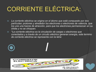 CORRIENTE ELÉCTRICA:
 La corriente eléctrica se origina en el átomo que está compuesto por dos
partículas: protones y alrededor los electrones o electrones de valencia, que
los une una fuerza de atracción, para que los electrones permanezcan en su
órbita y no se choquen.
 *La corriente eléctrica es la circulación de cargas o electrones que
conectados y a través de un circuito eléctrico generan energía, este termino
de corriente eléctrica se representa con la letra:
 I
 