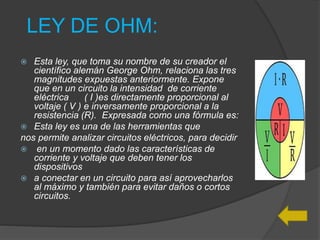 LEY DE OHM:
 Esta ley, que toma su nombre de su creador el
científico alemán George Ohm, relaciona las tres
magnitudes expuestas anteriormente. Expone
que en un circuito la intensidad de corriente
eléctrica ( I )es directamente proporcional al
voltaje ( V ) e inversamente proporcional a la
resistencia (R). Expresada como una fórmula es:
 Esta ley es una de las herramientas que
nos permite analizar circuitos eléctricos, para decidir
 en un momento dado las características de
corriente y voltaje que deben tener los
dispositivos
 a conectar en un circuito para así aprovecharlos
al máximo y también para evitar daños o cortos
circuitos.
 