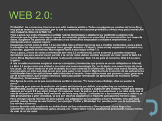 WEB 2.0:
Evolución: los comienzos, Internet era un sitio bastante estático. Todas sus páginas se creaban de forma fija y
muy pocas veces se actualizaban, por lo que su contenido era bastante previsible y ofrecía muy poca interacción
con el usuario. Esta era la Web 1.0.
Poco a poco, las webs empezaron a utilizar nuevas tecnologías y adaptaron su contenido a páginas más
dinámicas que lograban una mayor riqueza de contenido gracias a su capacidad de comunicación con bases de
datos. Surgieron los gestores de contenidos y los formularios empezaban a utilizarse ampliamente. La
interacción con el usuario mejoró.
Estábamos viendo como la Web 1.0 se acercaba más a ofrecer servicios que a mostrar contenidos, poco a poco
la situación fue mejorando y empresas como google, Amazon o Yahoo!!¡ (entre otras) empezaron a hacerse muy
conocidas, gigantes de Internet. Mucha gente llamó a esta etapa la Web 1.5.
Poco a poco, y fruto de varias conferencias (ver web 2,0 conferencia), varios expertos y grandes empresas
decidieron que para sacarle mayor partido a la red de redes debían cambiar su punto de vista: nació la Web 2.0.
Como Ross Mayfield (directivo de Social text) acuñó entonces: Web 1.0 era para el comercio, Web 2.0 es para
la gente.
A raíz de estas reuniones surgieron nuevos conceptos y tendencias que pronto se verían reflejados en Internet.
La Web 2.0 surge como una actitud y no como una nueva tecnología. Es, por lo tanto, una nueva forma de hacer
las cosas. Un nuevo modo en el que el usuario es el que controla la información. Según esta nueva filosofía, para
el empresario un sitio web deja de ser suyo para pasar a ser nuestro. Representa la evolución de las aplicaciones
tradicionales hacia las aplicaciones web orientadas al usuario. Unas aplicaciones que generen y sean generadas
por la colaboración, que presten servicios reales para poder reemplazar las aplicaciones de escritorio (Office,
Photoshop, Dreamweaver, etc.)
Otra forma de verlo, es la que encontramos en Micro siervos, "Tú haces todo el trabajo, ellos se quedan la
pasta".
El siguiente gran paso en la evolución de la web está todavía por definir, ni siquiera hay un nombre para
denominarlo, puede ser web 3.0, web semántica, la web de las cosas o cualquier otro nombre. Puede que todavía
estemos en la web 2.0 por algún tiempo. En cualquier caso, la web no para de evolucionar y no cabe duda que el
uso de dispositivos móviles está creciendo de forma muy rápida. La adaptación a los smartphones y tabletas se
está produciendo a gran velocidad, ya sea con diseños adaptativos o mediante aplicaciones móviles (app).
Pero el mayor uso de móviles no sólo supone una adaptación de las páginas al nuevo formato, sino que hace
posible nuevas formas de usar Internet, por ejemplo, Twitter y WhatsApp han crecido junto con la conexión de
los móviles a Internet.
Internet también está ampliando su ámbito fuera del los ordenadores y Smartphones, ahora llega a los
automóviles, electrodomésticos, gafas, relojes, etc. Todos estos nuevos dispositivos provocarán nuevas formas
de usar la red de redes
 