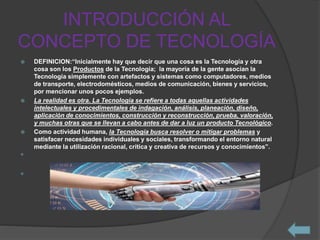 INTRODUCCIÓN AL
CONCEPTO DE TECNOLOGÍA
 DEFINICION:“Inicialmente hay que decir que una cosa es la Tecnología y otra
cosa son los Productos de la Tecnología; la mayoría de la gente asocian la
Tecnología simplemente con artefactos y sistemas como computadores, medios
de transporte, electrodomésticos, medios de comunicación, bienes y servicios,
por mencionar unos pocos ejemplos.
 La realidad es otra. La Tecnología se refiere a todas aquellas actividades
intelectuales y procedimentales de indagación, análisis, planeación, diseño,
aplicación de conocimientos, construcción y reconstrucción, prueba, valoración,
y muchas otras que se llevan a cabo antes de dar a luz un producto Tecnológico.
 Como actividad humana, la Tecnología busca resolver o mitigar problemas y
satisfacer necesidades individuales y sociales, transformando el entorno natural
mediante la utilización racional, crítica y creativa de recursos y conocimientos”.


 